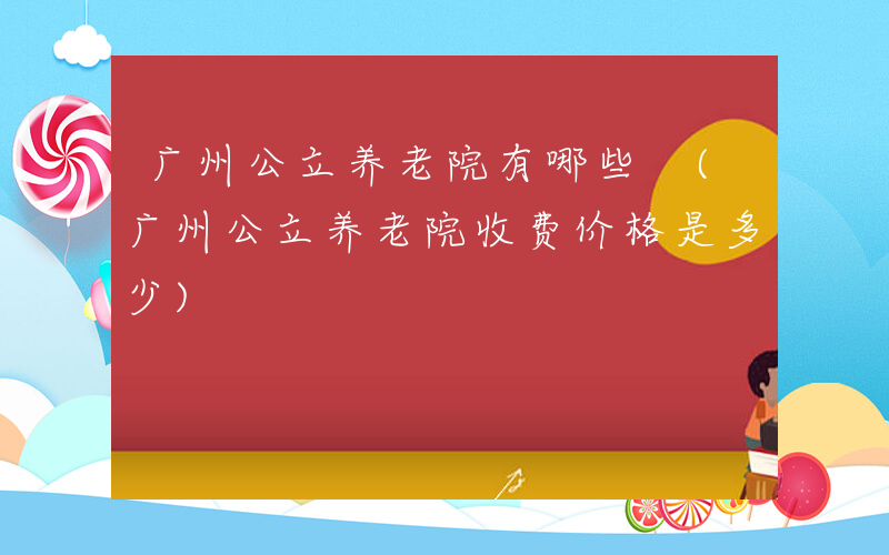 广州公立养老院有哪些 (广州公立养老院收费价格是多少)